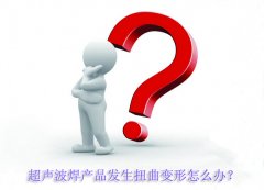 超聲波焊產(chǎn)品發(fā)生扭曲變形怎么辦？